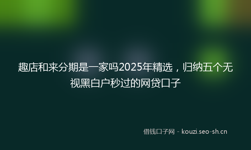 趣店和来分期是一家吗2025年精选,归纳五个无视黑白户秒过的网贷口子
