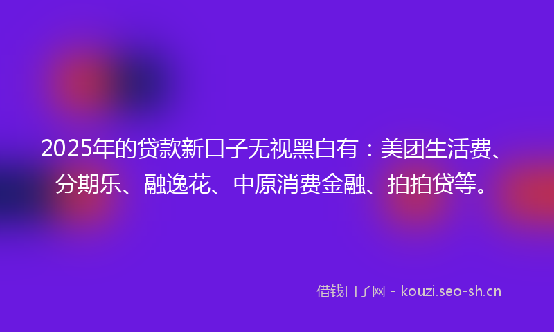 2025年的贷款新口子无视黑白有：美团生活费、分期乐、融逸花、中原消费金融、拍拍贷等。