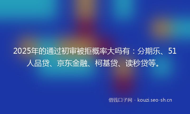 2025年的通过初审被拒概率大吗有：分期乐、51人品贷、京东金融、柯基贷、读秒贷等。