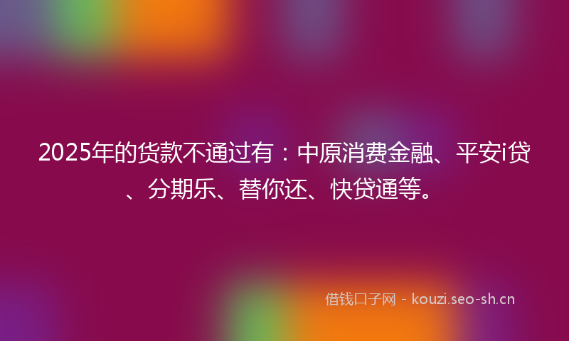 2025年的货款不通过有：中原消费金融、平安i贷、分期乐、替你还、快贷通等。