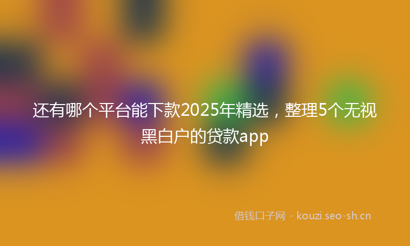 还有哪个平台能下款2025年精选，整理5个无视黑白户的贷款app