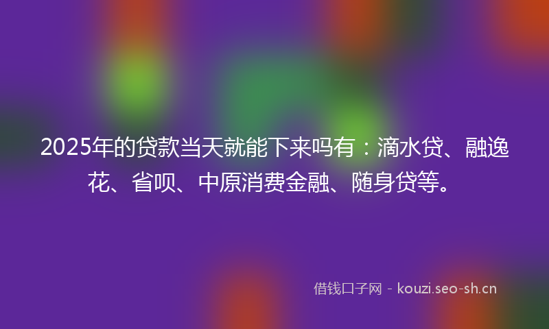 2025年的贷款当天就能下来吗有：滴水贷、融逸花、省呗、中原消费金融、随身贷等。