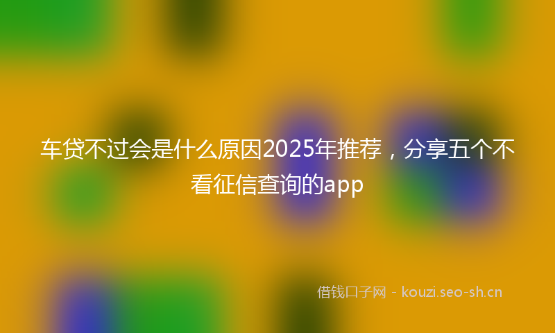 车贷不过会是什么原因2025年推荐，分享五个不看征信查询的app