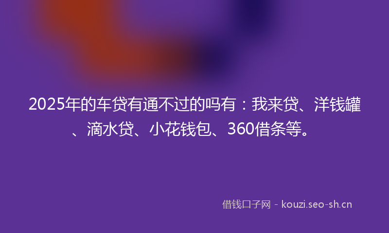 2025年的车贷有通不过的吗有:我来贷、洋钱罐、滴水贷、小花钱包、360借条等。