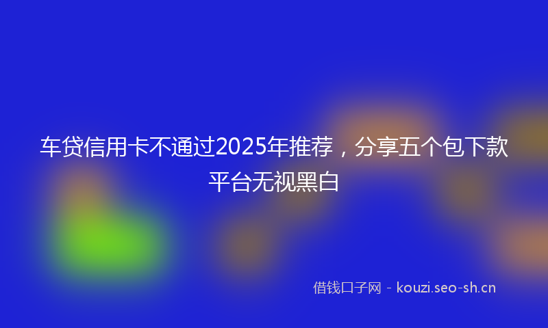 车贷信用卡不通过2025年推荐，分享五个包下款平台无视黑白