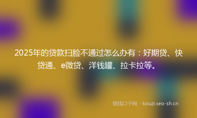 2025年的贷款扫脸不通过怎么办有：好期贷、快贷通、e微贷、洋钱罐、拉卡拉等。