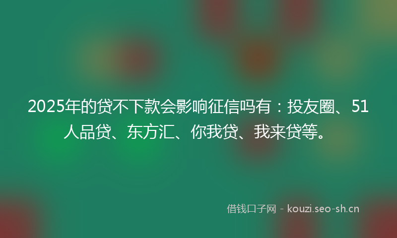 2025年的贷不下款会影响征信吗有：投友圈、51人品贷、东方汇、你我贷、我来贷等。