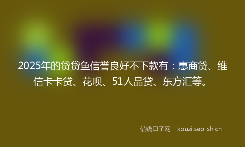 2025年的贷贷鱼信誉良好不下款有:惠商贷、维信卡卡贷、花呗、51人品贷、东方汇等。