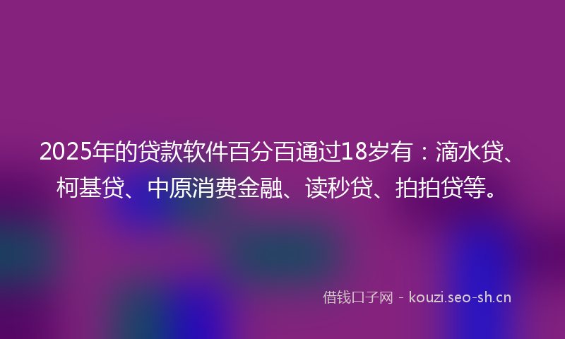 2025年的贷款软件百分百通过18岁有：滴水贷、柯基贷、中原消费金融、读秒贷、拍拍贷等。