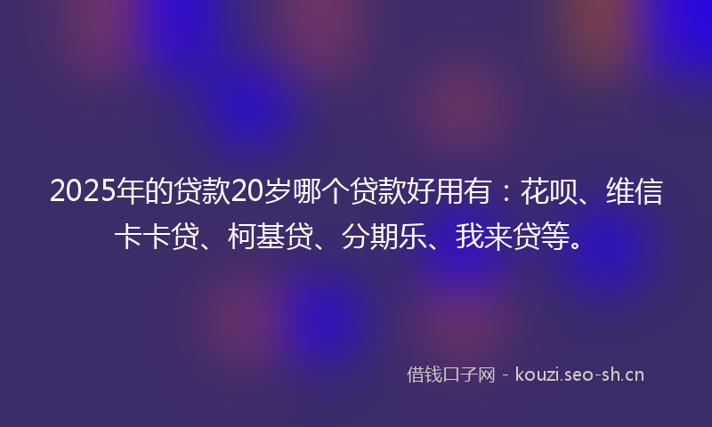 2025年的贷款20岁哪个贷款好用有：花呗、维信卡卡贷、柯基贷、分期乐、我来贷等。