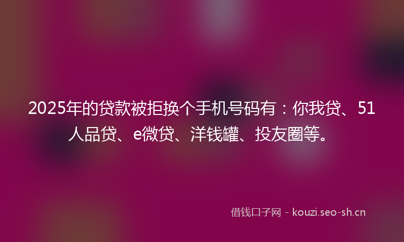 2025年的贷款被拒换个手机号码有：你我贷、51人品贷、e微贷、洋钱罐、投友圈等。