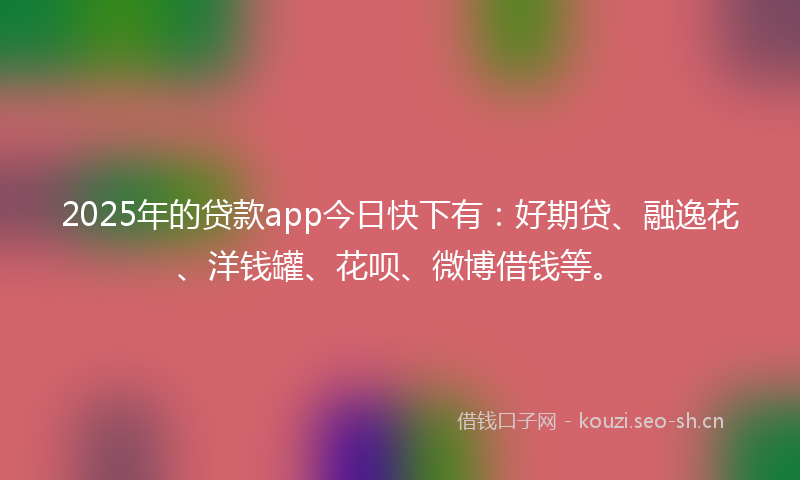 2025年的贷款app今日快下有：好期贷、融逸花、洋钱罐、花呗、微博借钱等。