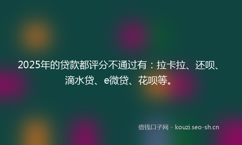 2025年的贷款都评分不通过有：拉卡拉、还呗、滴水贷、e微贷、花呗等。