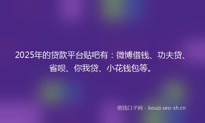 2025年的贷款平台贴吧有：微博借钱、功夫贷、省呗、你我贷、小花钱包等。
