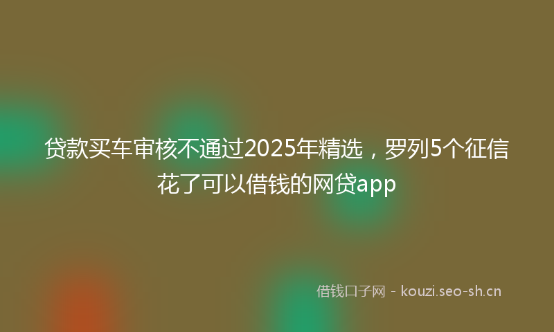 贷款买车审核不通过2025年精选，罗列5个征信花了可以借钱的网贷app