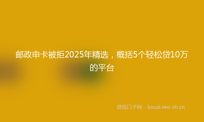 邮政申卡被拒2025年精选，概括5个轻松贷10万的平台