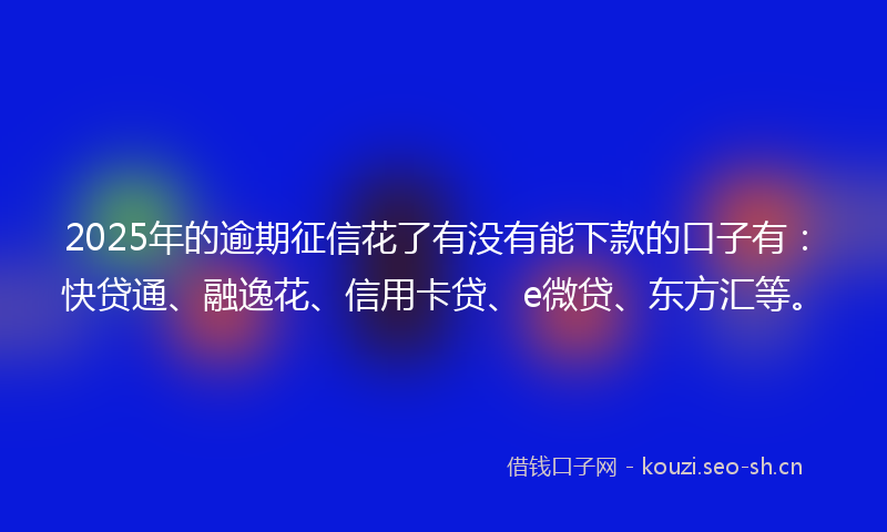 2025年的逾期征信花了有没有能下款的口子有：快贷通、融逸花、信用卡贷、e微贷、东方汇等。