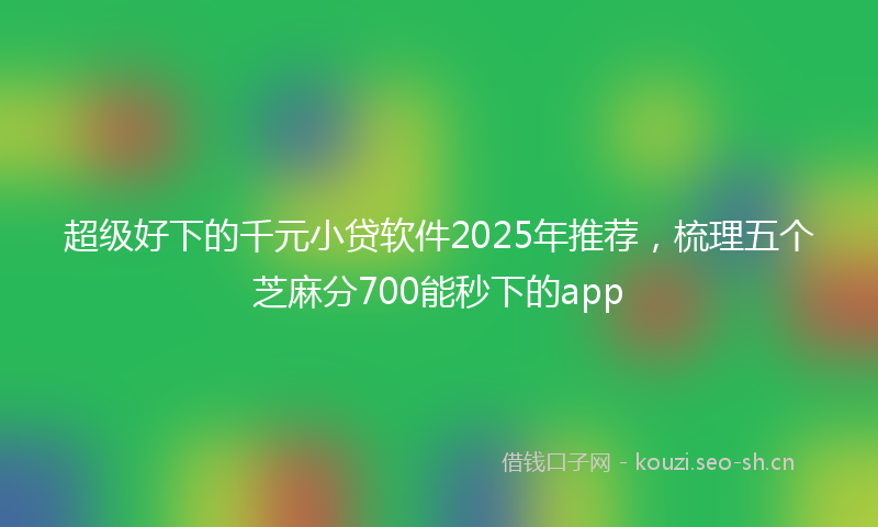 超级好下的千元小贷软件2025年推荐,梳理五个芝麻分700能秒下的app