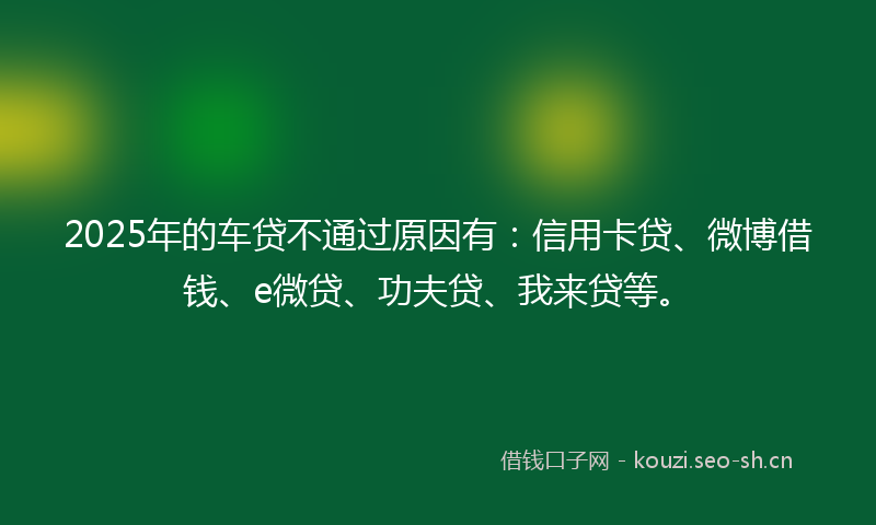 2025年的车贷不通过原因有：信用卡贷、微博借钱、e微贷、功夫贷、我来贷等。