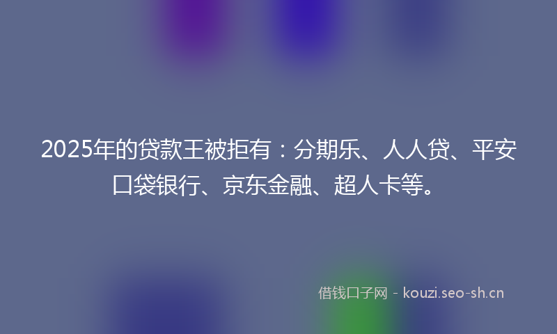 2025年的贷款王被拒有：分期乐、人人贷、平安口袋银行、京东金融、超人卡等。