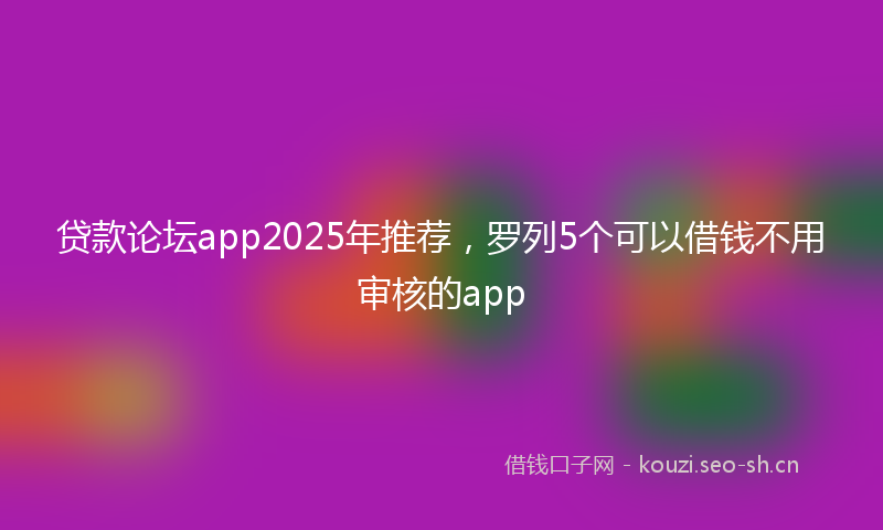 贷款论坛app2025年推荐，罗列5个可以借钱不用审核的app