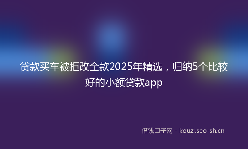 贷款买车被拒改全款2025年精选，归纳5个比较好的小额贷款app