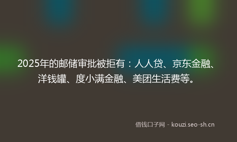 2025年的邮储审批被拒有：人人贷、京东金融、洋钱罐、度小满金融、美团生活费等。