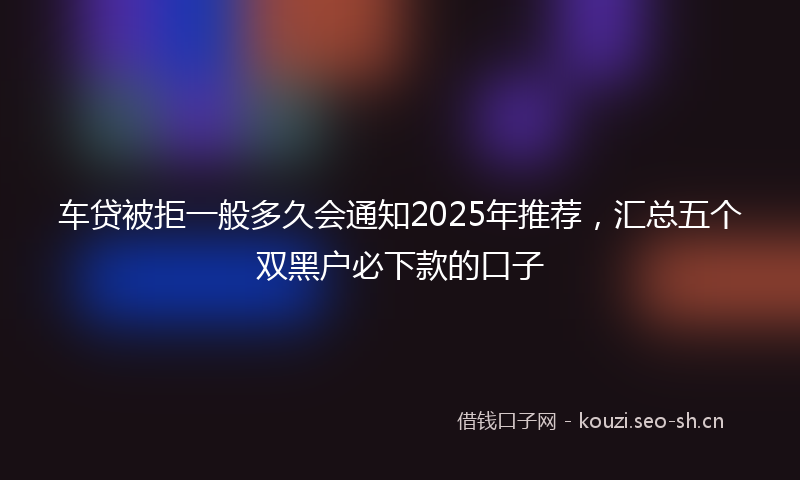 车贷被拒一般多久会通知2025年推荐，汇总五个双黑户必下款的口子