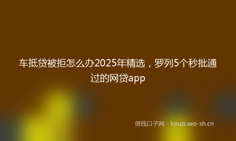 车抵贷被拒怎么办2025年精选，罗列5个秒批通过的网贷app