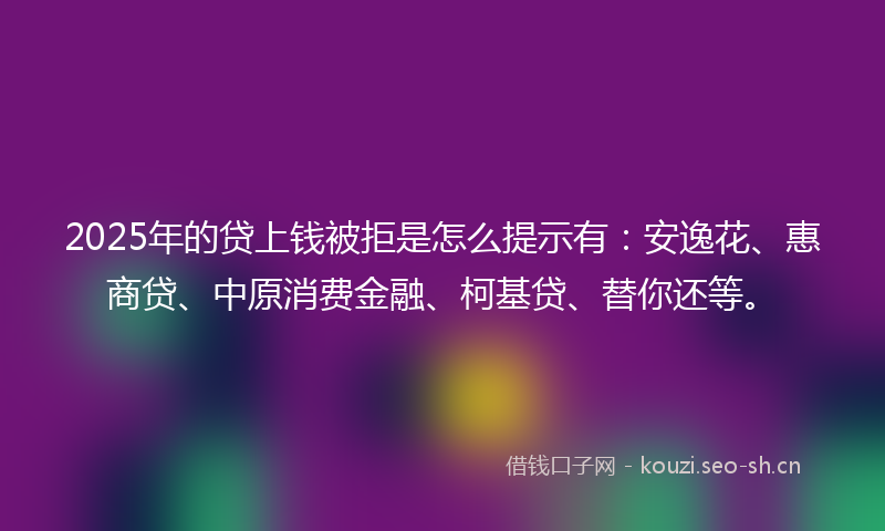 2025年的贷上钱被拒是怎么提示有：安逸花、惠商贷、中原消费金融、柯基贷、替你还等。