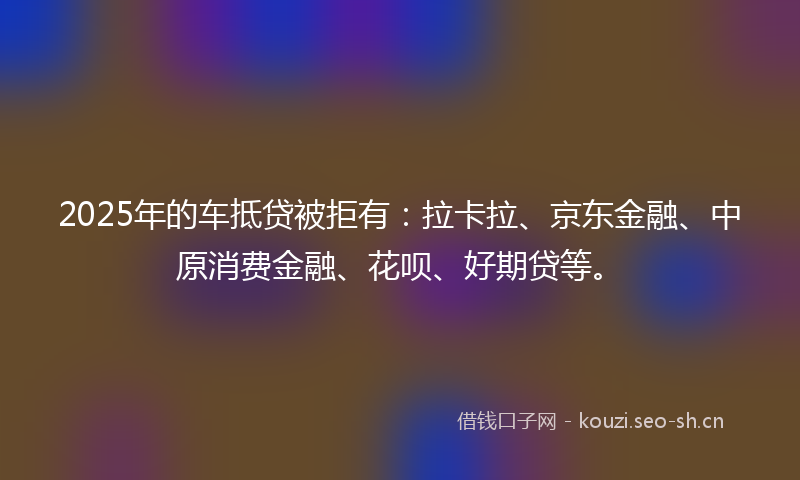 2025年的车抵贷被拒有：拉卡拉、京东金融、中原消费金融、花呗、好期贷等。