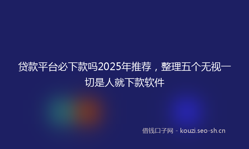 贷款平台必下款吗2025年推荐，整理五个无视一切是人就下款软件