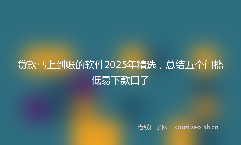贷款马上到账的软件2025年精选，总结五个门槛低易下款口子
