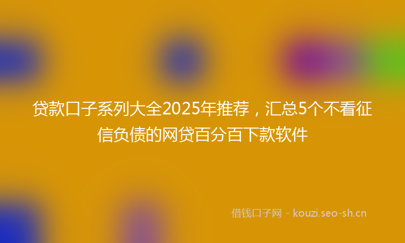 贷款口子系列大全2025年推荐，汇总5个不看征信负债的网贷百分百下款软件