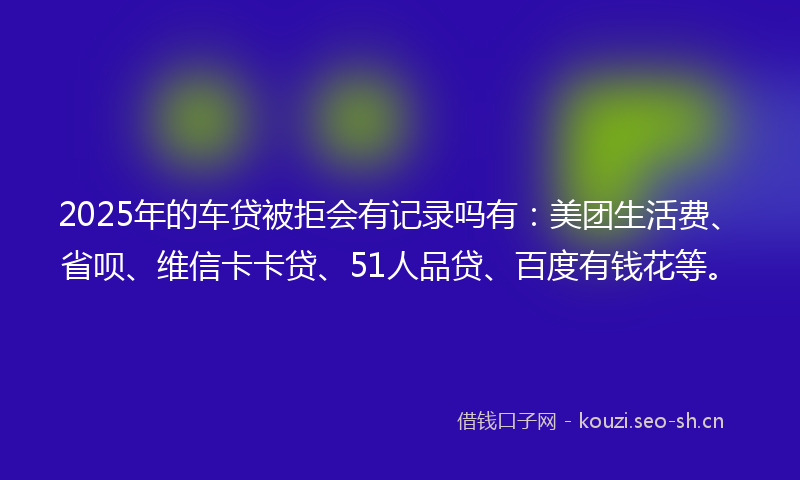 2025年的车贷被拒会有记录吗有：美团生活费、省呗、维信卡卡贷、51人品贷、百度有钱花等。