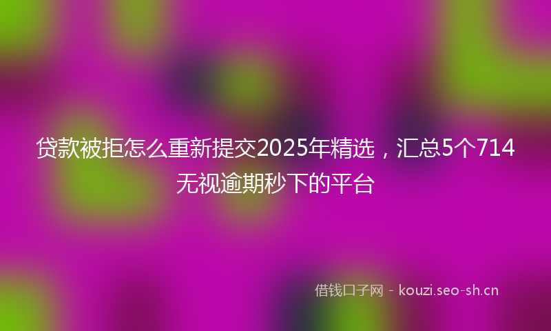 贷款被拒怎么重新提交2025年精选，汇总5个714无视逾期秒下的平台
