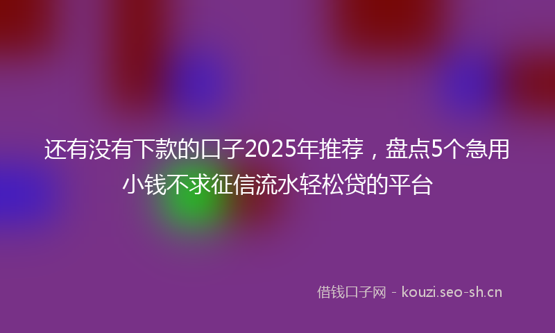 还有没有下款的口子2025年推荐，盘点5个急用小钱不求征信流水轻松贷的平台