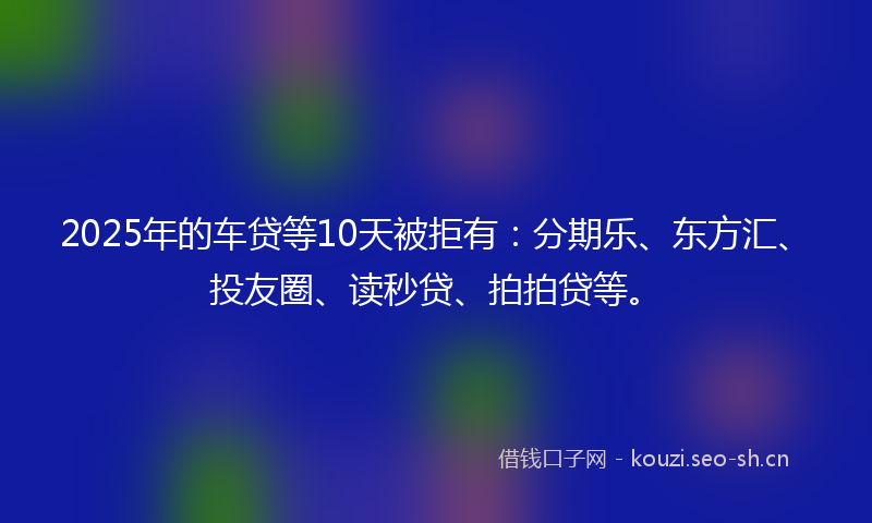 2025年的车贷等10天被拒有：分期乐、东方汇、投友圈、读秒贷、拍拍贷等。