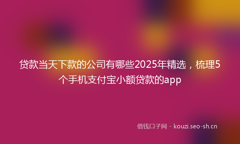 贷款当天下款的公司有哪些2025年精选，梳理5个手机支付宝小额贷款的app