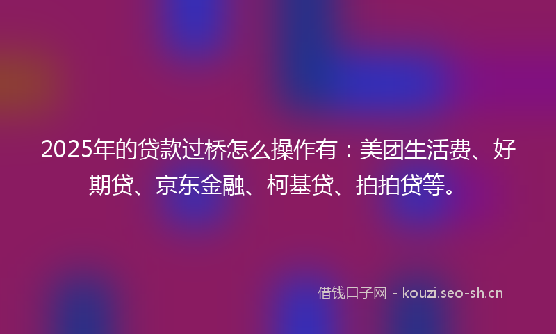 2025年的贷款过桥怎么操作有：美团生活费、好期贷、京东金融、柯基贷、拍拍贷等。
