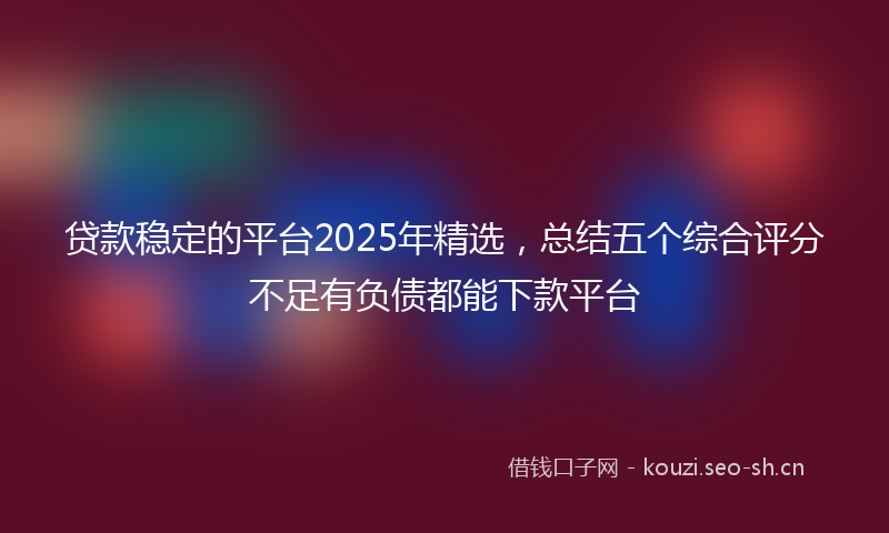 贷款稳定的平台2025年精选，总结五个综合评分不足有负债都能下款平台