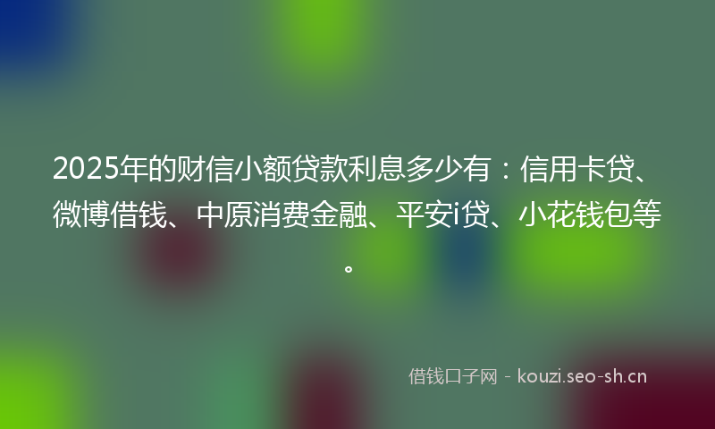 2025年的财信小额贷款利息多少有：信用卡贷、微博借钱、中原消费金融、平安i贷、小花钱包等。