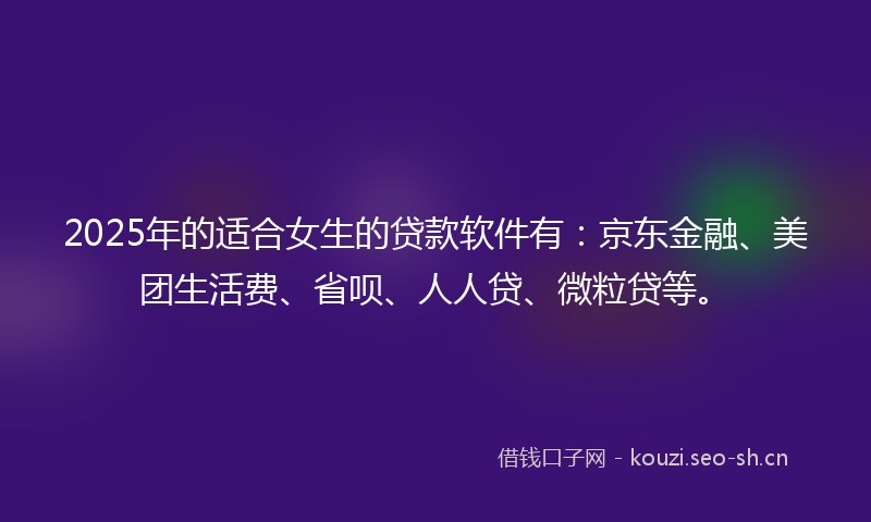 2025年的适合女生的贷款软件有：京东金融、美团生活费、省呗、人人贷、微粒贷等。
