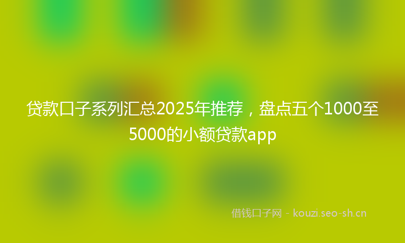 贷款口子系列汇总2025年推荐，盘点五个1000至5000的小额贷款app