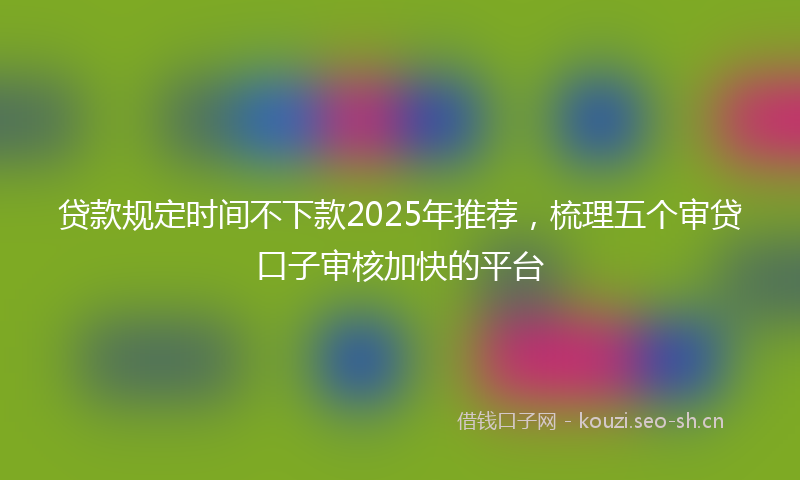 贷款规定时间不下款2025年推荐，梳理五个审贷口子审核加快的平台