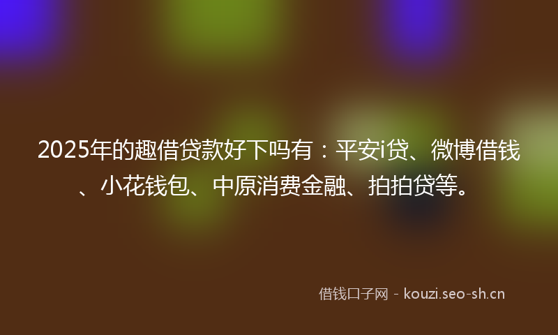 2025年的趣借贷款好下吗有：平安i贷、微博借钱、小花钱包、中原消费金融、拍拍贷等。