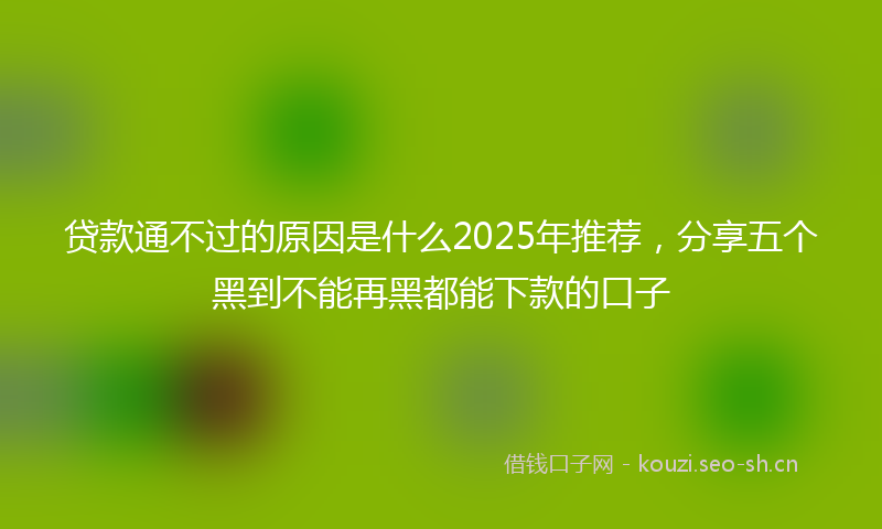 贷款通不过的原因是什么2025年推荐，分享五个黑到不能再黑都能下款的口子