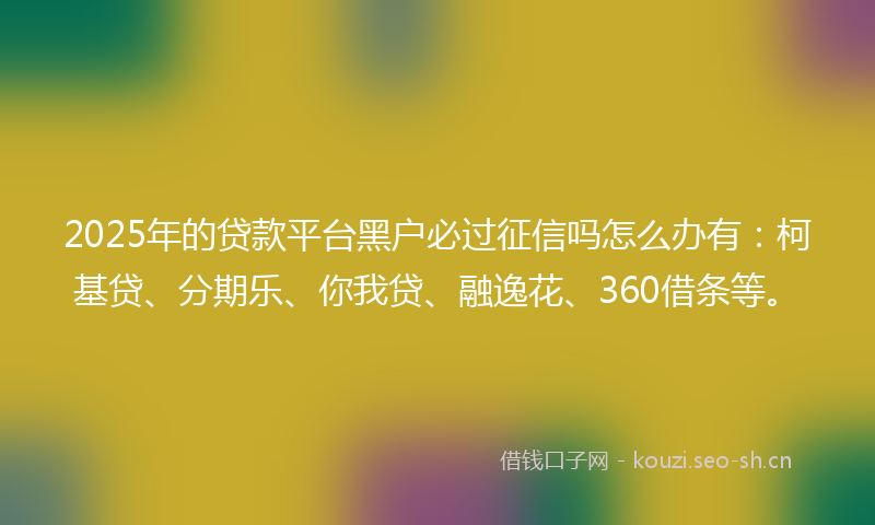 2025年的贷款平台黑户必过征信吗怎么办有：柯基贷、分期乐、你我贷、融逸花、360借条等。