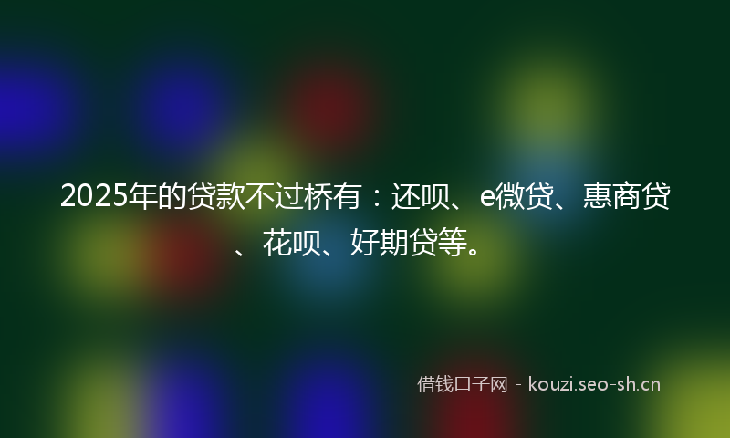 2025年的贷款不过桥有：还呗、e微贷、惠商贷、花呗、好期贷等。