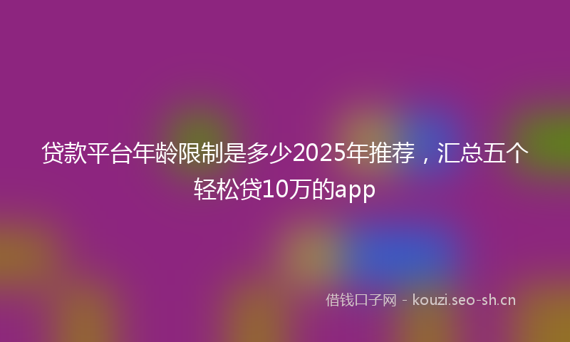 贷款平台年龄限制是多少2025年推荐，汇总五个轻松贷10万的app